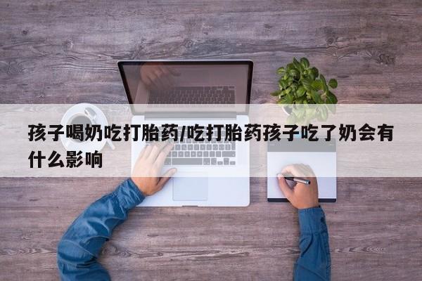 堕胎药货到付款孩子喝奶吃打胎药/吃打胎药孩子吃了奶会有什么影响