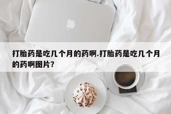 堕胎药货到付款打胎药是吃几个月的药啊.打胎药是吃几个月的药啊图片？