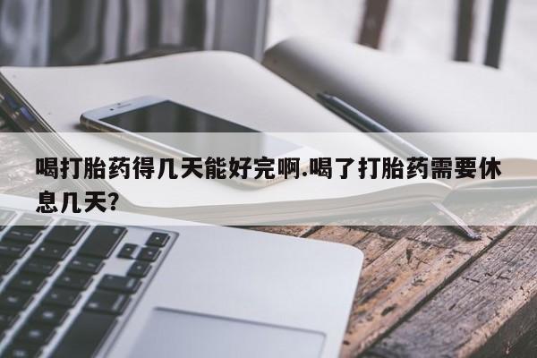 堕胎药货到付款喝打胎药得几天能好完啊.喝了打胎药需要休息几天？