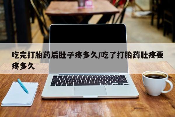 堕胎药货到付款吃完打胎药后肚子疼多久/吃了打胎药肚疼要疼多久