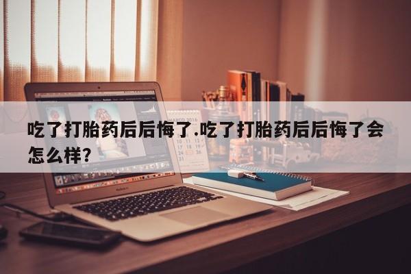 堕胎药货到付款吃了打胎药后后悔了.吃了打胎药后后悔了会怎么样？