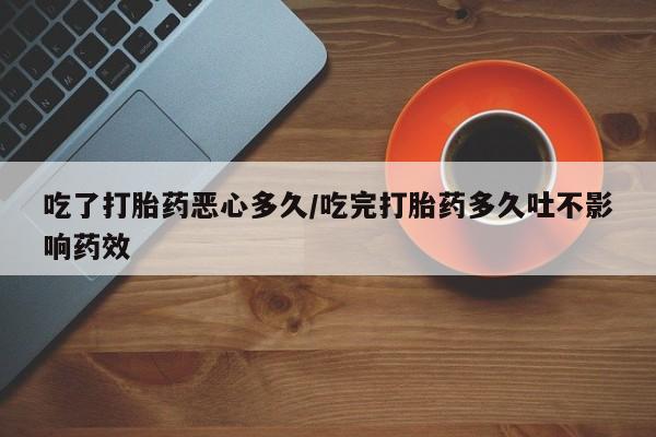 堕胎药货到付款吃了打胎药恶心多久/吃完打胎药多久吐不影响药效