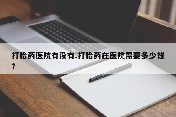 堕胎药货到付款打胎药医院有没有.打胎药在医院需要多少钱？