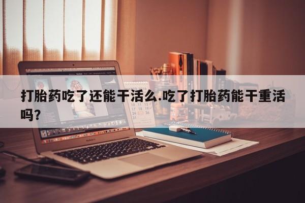 堕胎药货到付款打胎药吃了还能干活么.吃了打胎药能干重活吗？