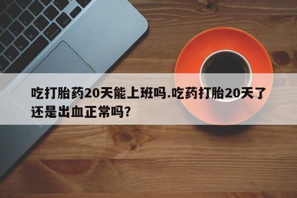 堕胎药货到付款吃打胎药20天能上班吗.吃药打胎20天了还是出血正常吗？