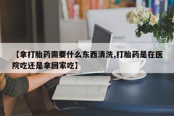 堕胎药货到付款【拿打胎药需要什么东西清洗,打胎药是在医院吃还是拿回家吃】