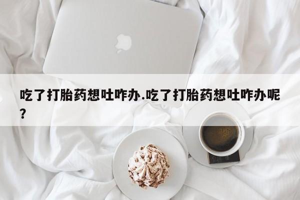 堕胎药货到付款吃了打胎药想吐咋办.吃了打胎药想吐咋办呢？