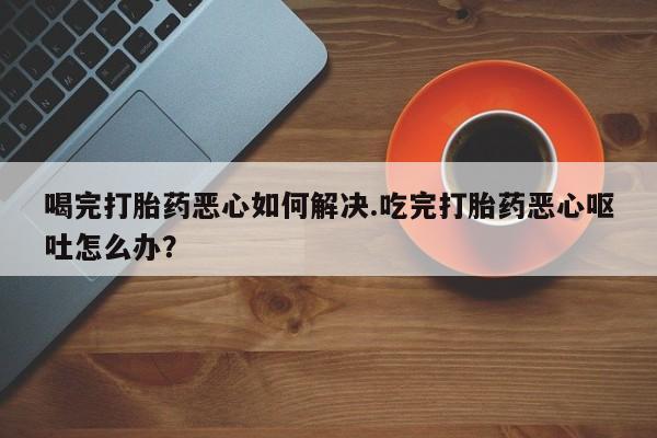 堕胎药货到付款喝完打胎药恶心如何解决.吃完打胎药恶心呕吐怎么办？