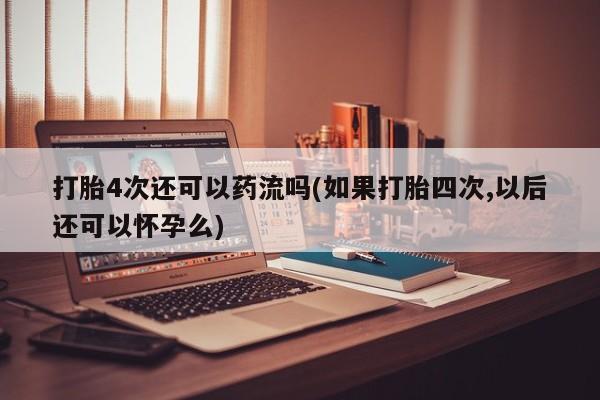 堕胎药货到付款打胎4次还可以药流吗(如果打胎四次,以后还可以怀孕么)
