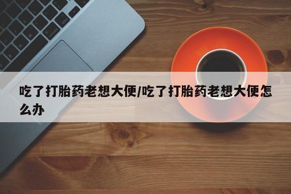堕胎药货到付款吃了打胎药老想大便/吃了打胎药老想大便怎么办