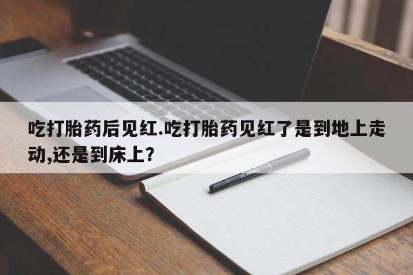 堕胎药货到付款吃打胎药后见红.吃打胎药见红了是到地上走动,还是到床上？