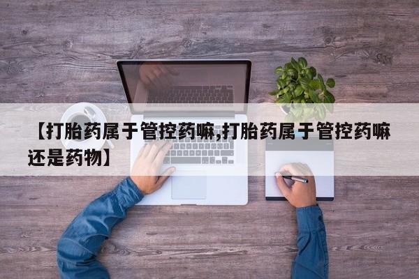 堕胎药货到付款【打胎药属于管控药嘛,打胎药属于管控药嘛还是药物】