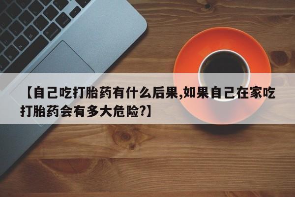 堕胎药货到付款【自己吃打胎药有什么后果,如果自己在家吃打胎药会有多大危险?】