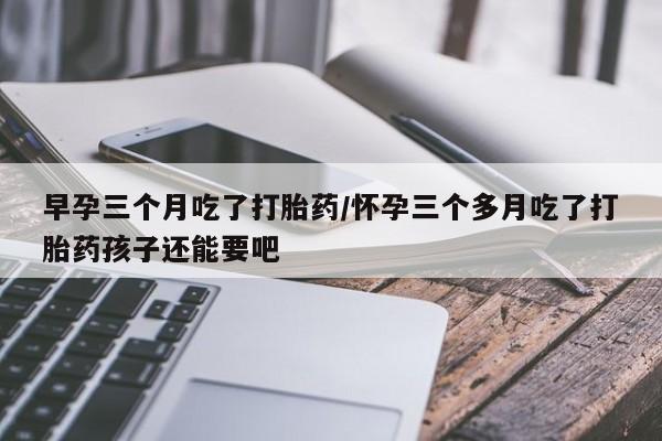 堕胎药货到付款早孕三个月吃了打胎药/怀孕三个多月吃了打胎药孩子还能要吧