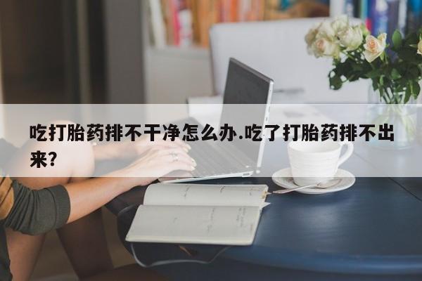 堕胎药货到付款吃打胎药排不干净怎么办.吃了打胎药排不出来？