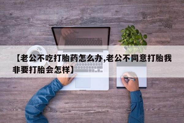 堕胎药货到付款【老公不吃打胎药怎么办,老公不同意打胎我非要打胎会怎样】