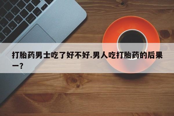 堕胎药货到付款打胎药男士吃了好不好.男人吃打胎药的后果一？