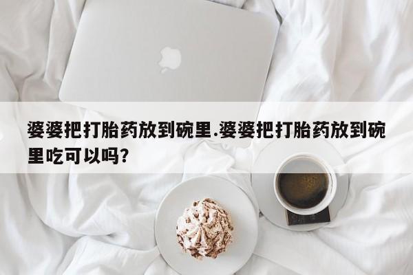 堕胎药货到付款婆婆把打胎药放到碗里.婆婆把打胎药放到碗里吃可以吗？