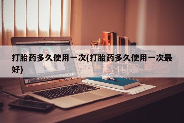 堕胎药货到付款打胎药多久使用一次(打胎药多久使用一次最好)