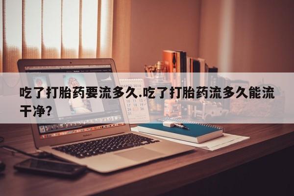 堕胎药货到付款吃了打胎药要流多久.吃了打胎药流多久能流干净？