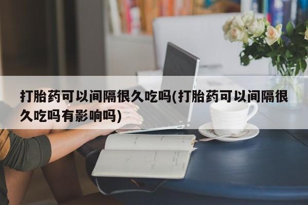 堕胎药货到付款打胎药可以间隔很久吃吗(打胎药可以间隔很久吃吗有影响吗)