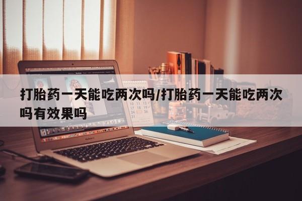 堕胎药货到付款打胎药一天能吃两次吗/打胎药一天能吃两次吗有效果吗