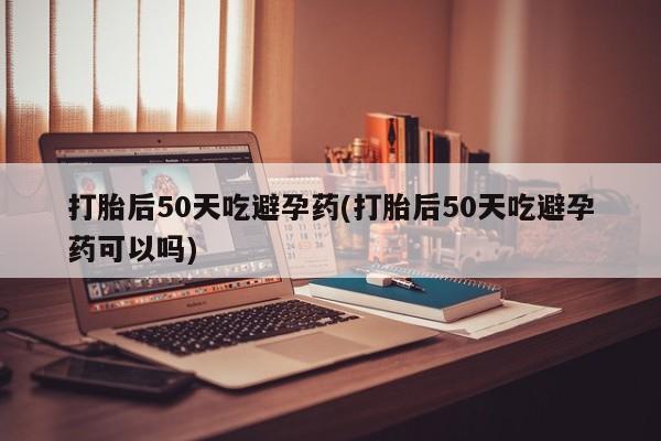 堕胎药货到付款打胎后50天吃避孕药(打胎后50天吃避孕药可以吗)