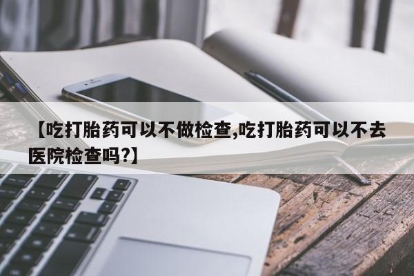 堕胎药货到付款【吃打胎药可以不做检查,吃打胎药可以不去医院检查吗?】
