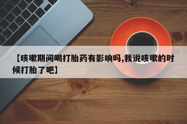 堕胎药货到付款【咳嗽期间喝打胎药有影响吗,我说咳嗽的时候打胎了吧】