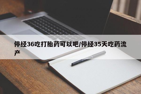 堕胎药货到付款停经36吃打胎药可以吧/停经35天吃药流产