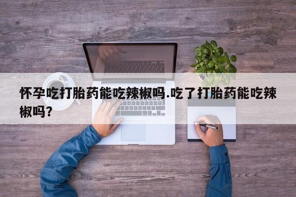 堕胎药货到付款怀孕吃打胎药能吃辣椒吗.吃了打胎药能吃辣椒吗？