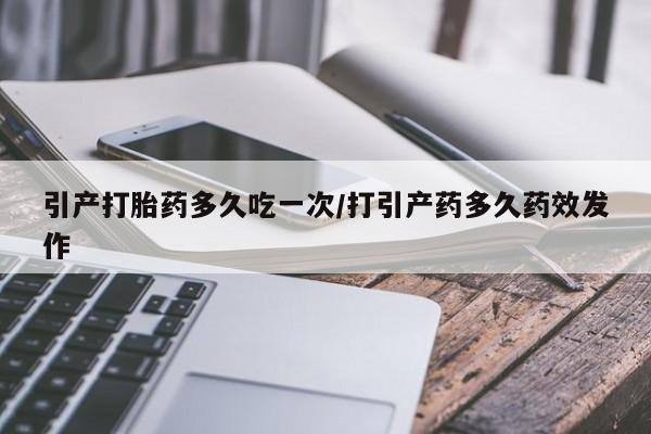 堕胎药货到付款引产打胎药多久吃一次/打引产药多久药效发作