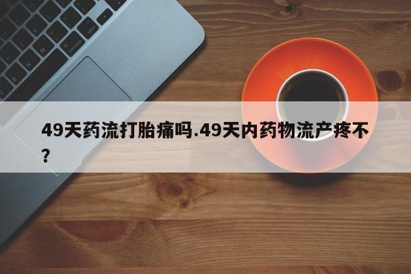 堕胎药货到付款49天药流打胎痛吗.49天内药物流产疼不？