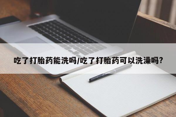 堕胎药货到付款吃了打胎药能洗吗/吃了打胎药可以洗澡吗?