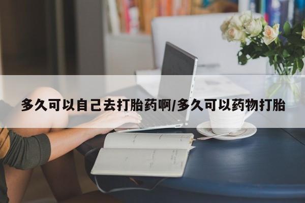 堕胎药货到付款多久可以自己去打胎药啊/多久可以药物打胎