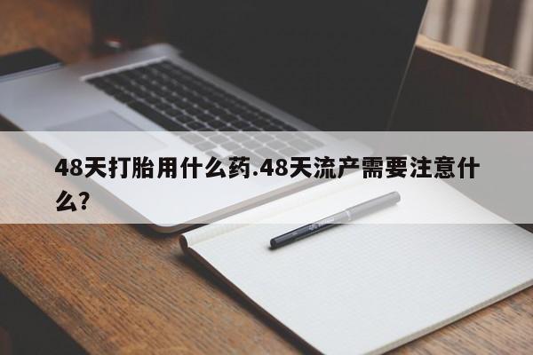 堕胎药货到付款48天打胎用什么药.48天流产需要注意什么？