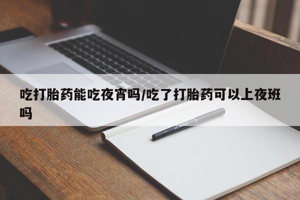 堕胎药货到付款吃打胎药能吃夜宵吗/吃了打胎药可以上夜班吗
