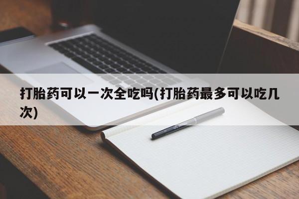 堕胎药货到付款打胎药可以一次全吃吗(打胎药最多可以吃几次)