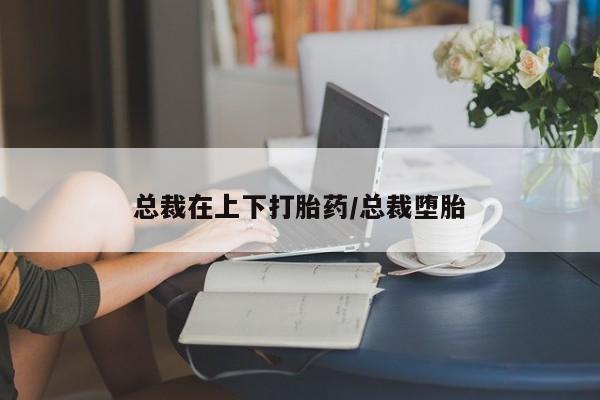 堕胎药货到付款总裁在上下打胎药/总裁堕胎