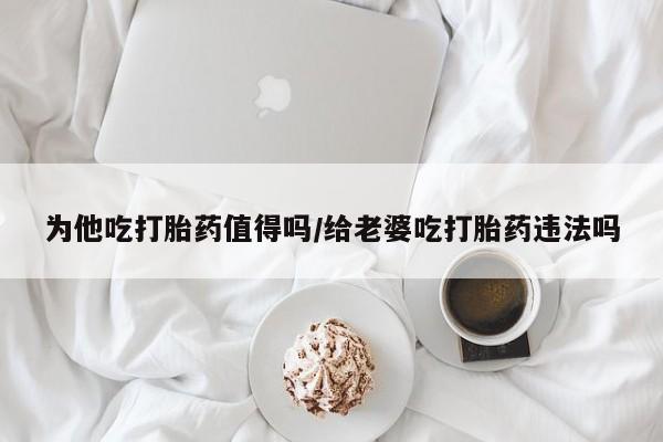 堕胎药货到付款为他吃打胎药值得吗/给老婆吃打胎药违法吗