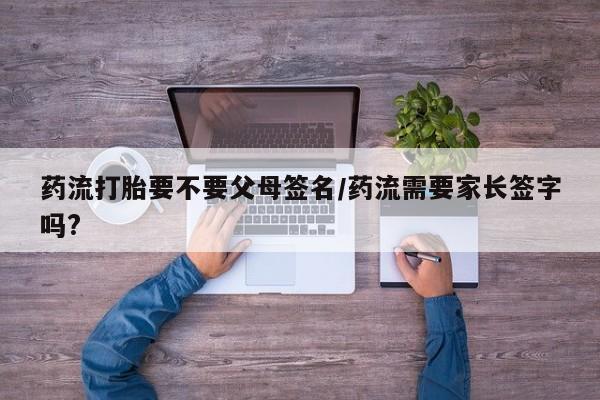 堕胎药货到付款药流打胎要不要父母签名/药流需要家长签字吗?