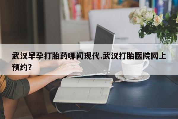 堕胎药货到付款武汉早孕打胎药哪问现代.武汉打胎医院网上预约？