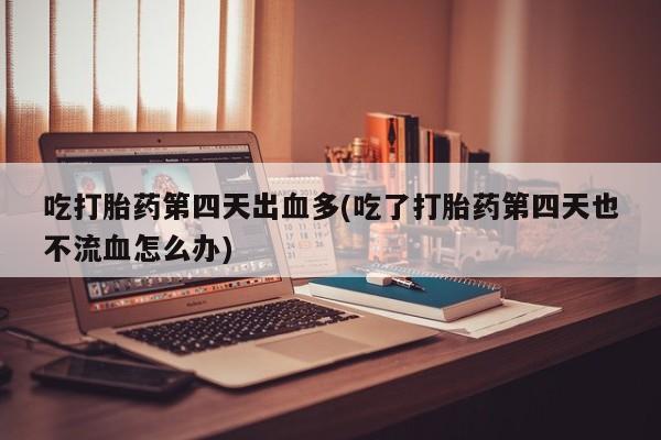 堕胎药货到付款吃打胎药第四天出血多(吃了打胎药第四天也不流血怎么办)
