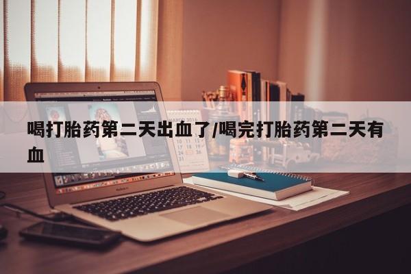 堕胎药货到付款喝打胎药第二天出血了/喝完打胎药第二天有血