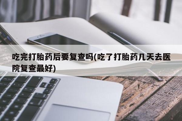 堕胎药货到付款吃完打胎药后要复查吗(吃了打胎药几天去医院复查最好)