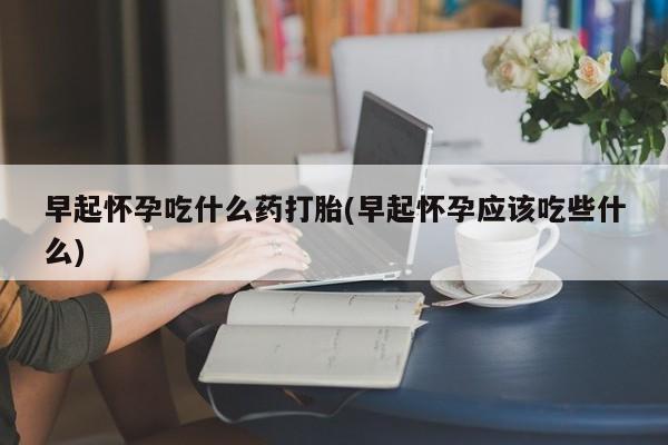 堕胎药货到付款早起怀孕吃什么药打胎(早起怀孕应该吃些什么)