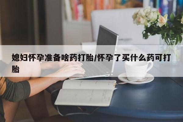 堕胎药货到付款媳妇怀孕准备啥药打胎/怀孕了买什么药可打胎