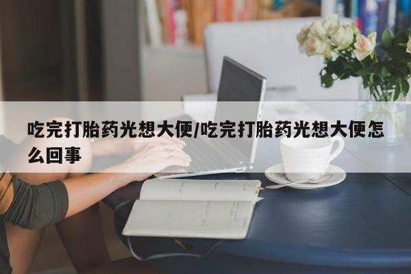 堕胎药货到付款吃完打胎药光想大便/吃完打胎药光想大便怎么回事