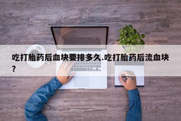 堕胎药货到付款吃打胎药后血块要排多久.吃打胎药后流血块？