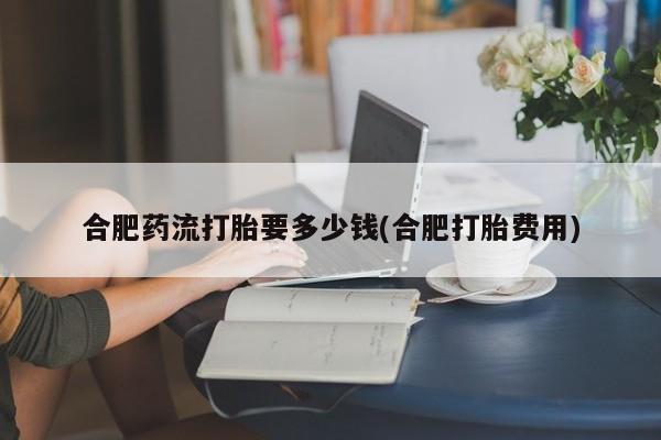 堕胎药货到付款合肥药流打胎要多少钱(合肥打胎费用)